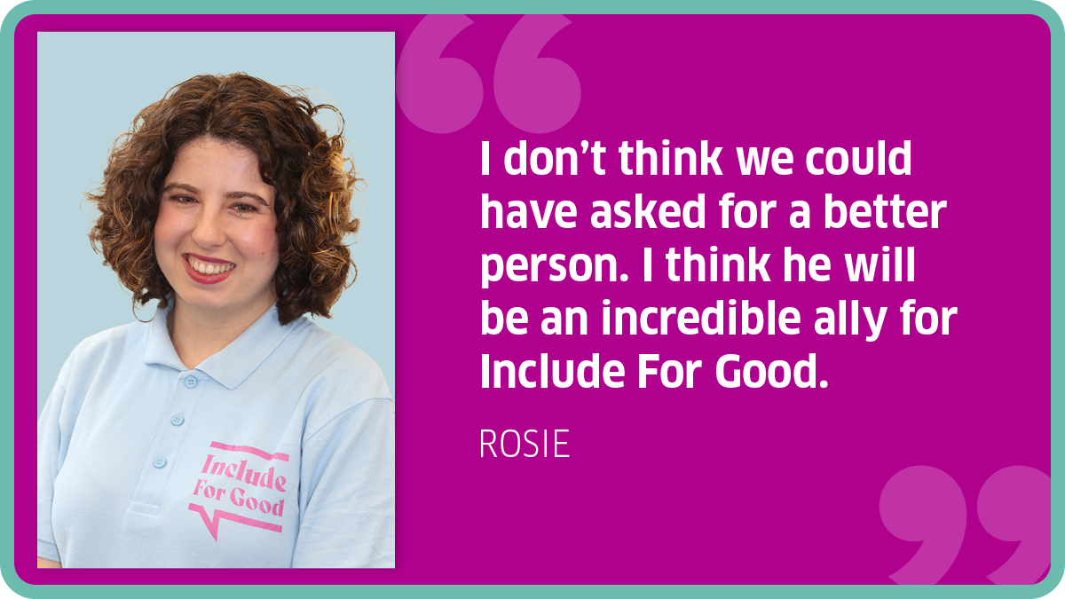 "I don’t think we could have asked for a better person. I think he will be an incredible ally for Include For Good." Rosie