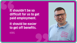 "It shouldn’t be so difficult for us to get paid employment. It should be easier to get off benefits." Kris