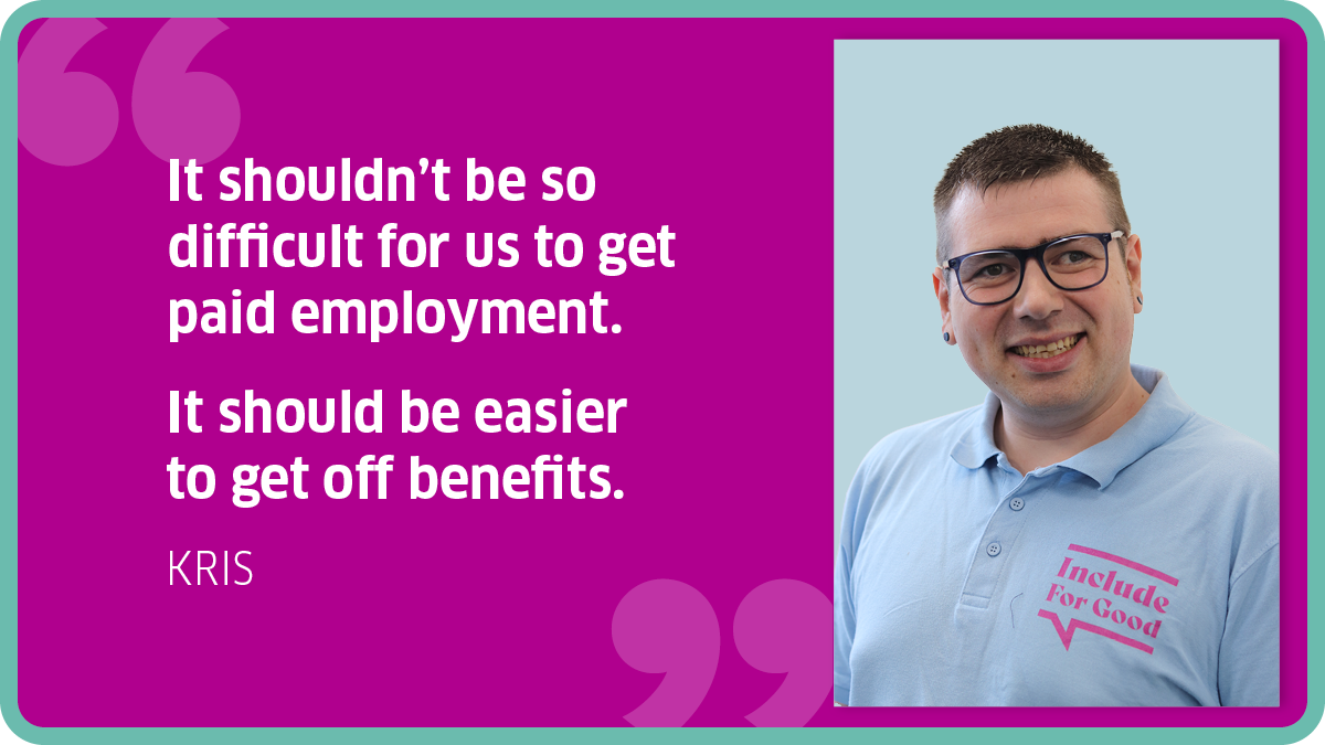 "It shouldn’t be so difficult for us to get paid employment. It should be easier to get off benefits." Kris