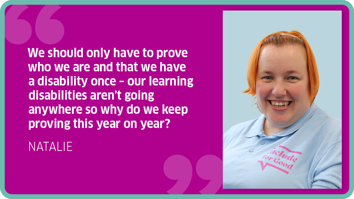 "We should only have to prove who we are and that we have a disability once – our learning disabilities aren’t going anywhere so why do we keep proving this year on year?" NATALIE